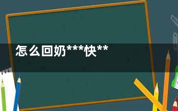 怎么回奶***快***有效 回奶***快***有效的方法(怎么回奶***快***有效还不缩)